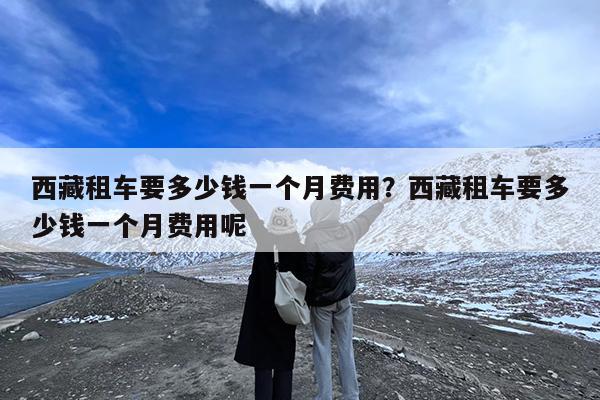 西藏租车要多少钱一个月费用?西藏租车要多少钱一个月费用呢