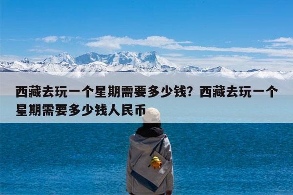 西藏去玩一个星期需要多少钱?西藏去玩一个星期需要多少钱人民币