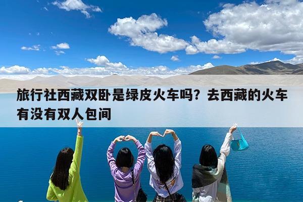 旅行社西藏双卧是绿皮火车吗?去西藏的火车有没有双人包间