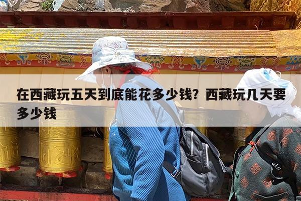 在西藏玩五天到底能花多少钱?西藏玩几天要多少钱