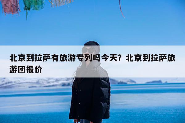 北京到拉萨有旅游专列吗今天?北京到拉萨旅游团报价