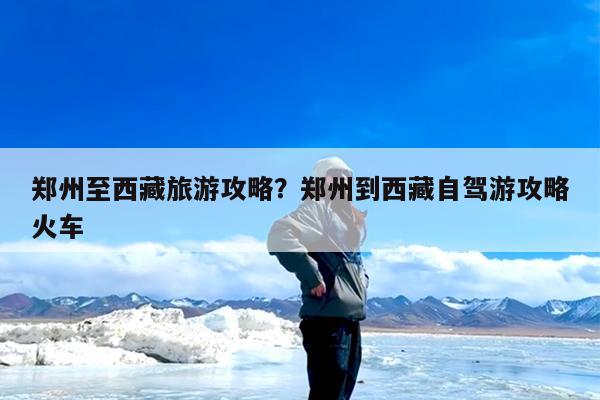 郑州至西藏旅游攻略?郑州到西藏自驾游攻略火车