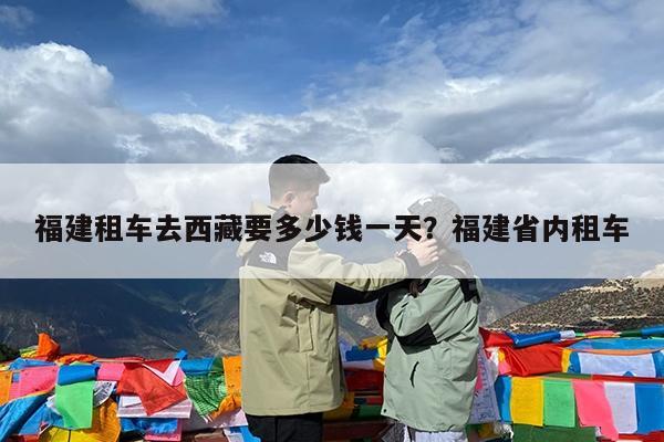 福建租车去西藏要多少钱一天?福建省内租车