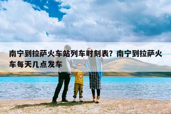 南宁到拉萨火车站列车时刻表?南宁到拉萨火车每天几点发车