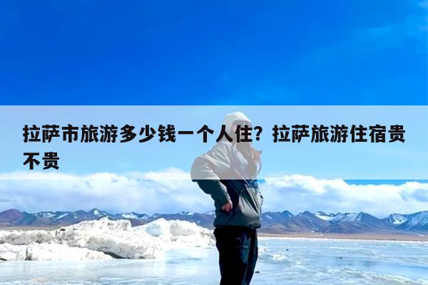 拉萨市旅游多少钱一个人住?拉萨旅游住宿贵不贵