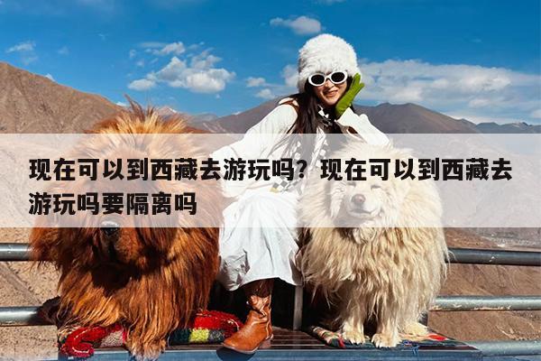 现在可以到西藏去游玩吗?现在可以到西藏去游玩吗要隔离吗