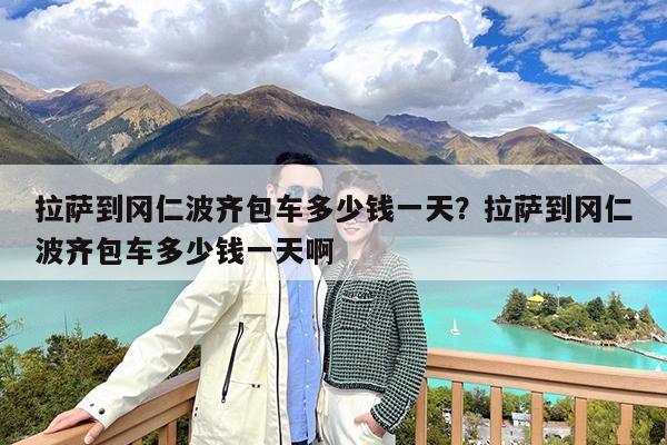 拉萨到冈仁波齐包车多少钱一天?拉萨到冈仁波齐包车多少钱一天啊