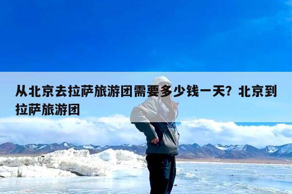 从北京去拉萨旅游团需要多少钱一天?北京到拉萨旅游团