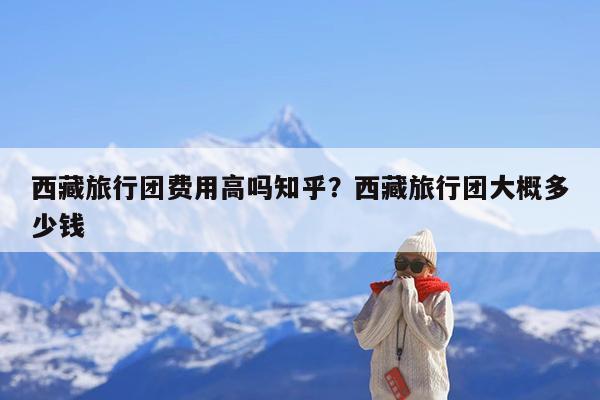 西藏旅行团费用高吗知乎?西藏旅行团大概多少钱