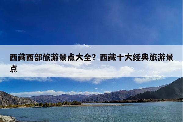 西藏西部旅游景点大全?西藏十大经典旅游景点