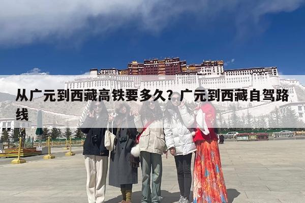 从广元到西藏高铁要多久?广元到西藏自驾路线