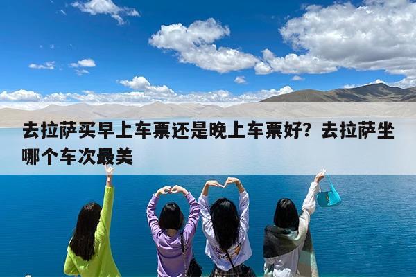 去拉萨买早上车票还是晚上车票好?去拉萨坐哪个车次最美