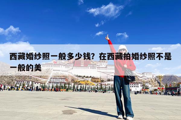 西藏婚纱照一般多少钱?在西藏拍婚纱照不是一般的美