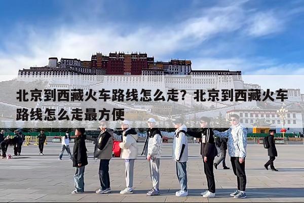 北京到西藏火车路线怎么走?北京到西藏火车路线怎么走最方便
