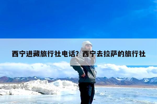 西宁进藏旅行社电话?西宁去拉萨的旅行社