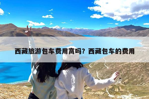 西藏旅游包车费用高吗?西藏包车的费用