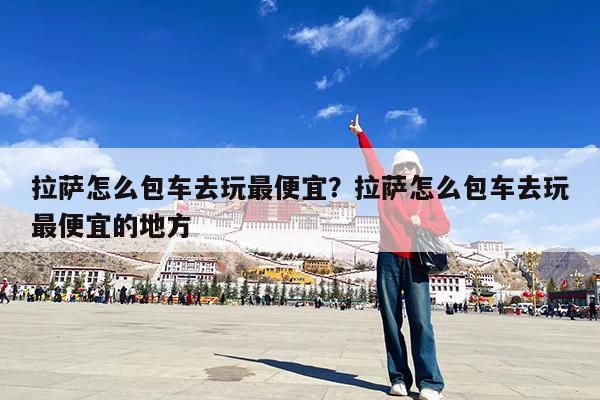 拉萨怎么包车去玩最便宜?拉萨怎么包车去玩最便宜的地方