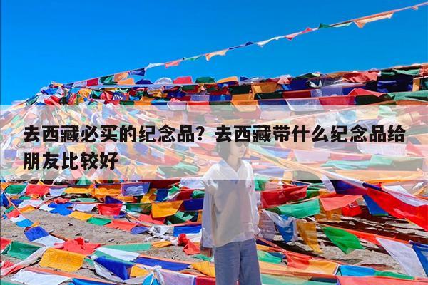 去西藏必买的纪念品?去西藏带什么纪念品给朋友比较好