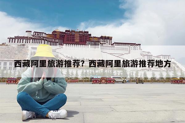 西藏阿里旅游推荐?西藏阿里旅游推荐地方