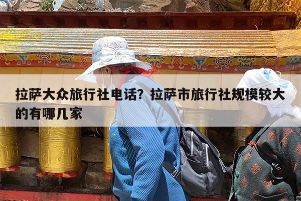 拉萨大众旅行社电话?拉萨市旅行社规模较大的有哪几家