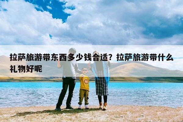 拉萨旅游带东西多少钱合适?拉萨旅游带什么礼物好呢