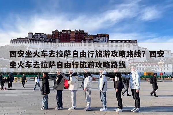 西安坐火车去拉萨自由行旅游攻略路线?西安坐火车去拉萨自由行旅游攻略路线