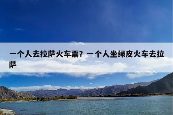 一个人去拉萨火车票?一个人坐绿皮火车去拉萨