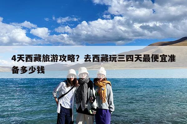4天西藏旅游攻略?去西藏玩三四天最便宜准备多少钱