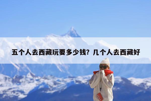 五个人去西藏玩要多少钱?几个人去西藏好