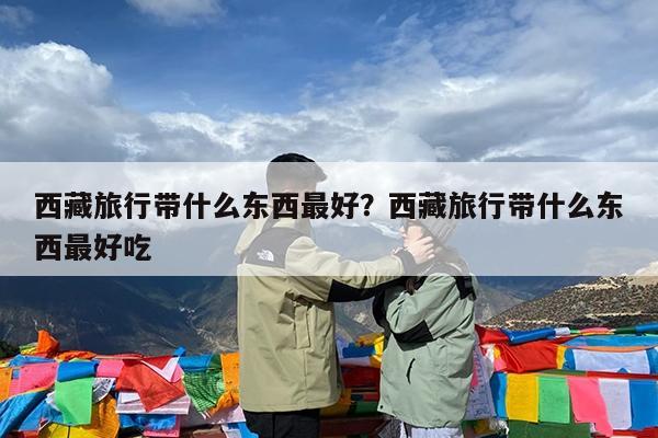 西藏旅行带什么东西最好?西藏旅行带什么东西最好吃