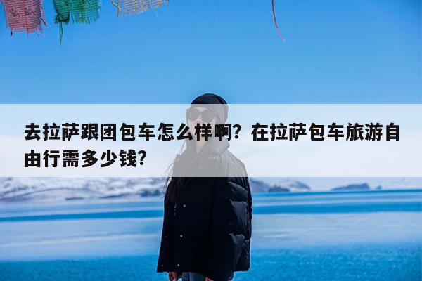 去拉萨跟团包车怎么样啊?在拉萨包车旅游自由行需多少钱?