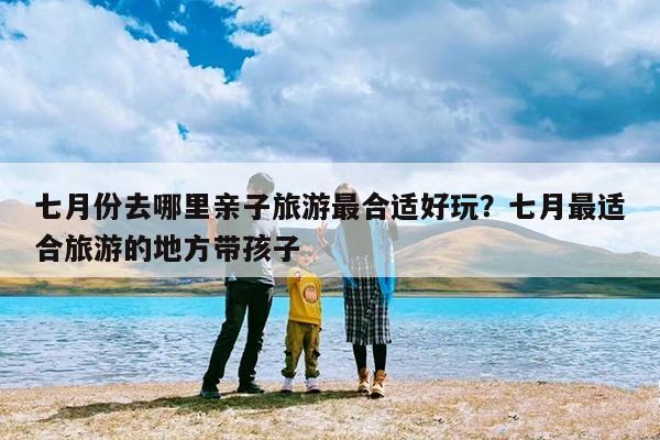 七月份去哪里亲子旅游最合适好玩?七月最适合旅游的地方带孩子