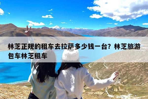 林芝正规的租车去拉萨多少钱一台?林芝旅游包车林芝租车