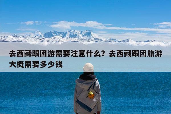 去西藏跟团游需要注意什么?去西藏跟团旅游大概需要多少钱