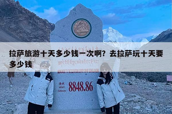 拉萨旅游十天多少钱一次啊?去拉萨玩十天要多少钱