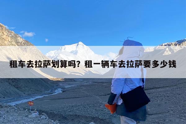 租车去拉萨划算吗?租一辆车去拉萨要多少钱