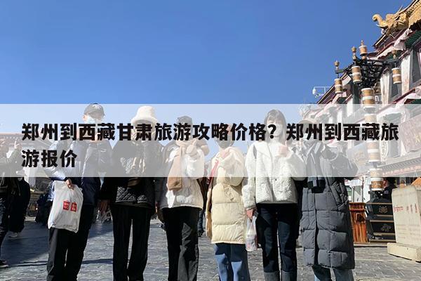 郑州到西藏甘肃旅游攻略价格?郑州到西藏旅游报价