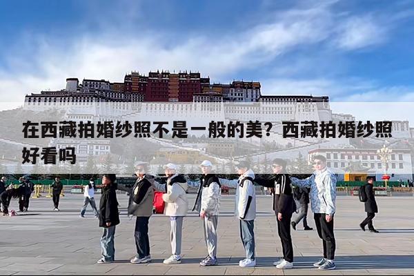 在西藏拍婚纱照不是一般的美?西藏拍婚纱照好看吗