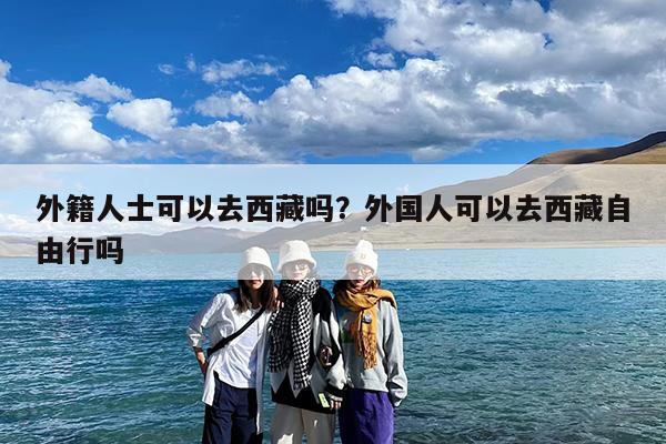 外籍人士可以去西藏吗?外国人可以去西藏自由行吗