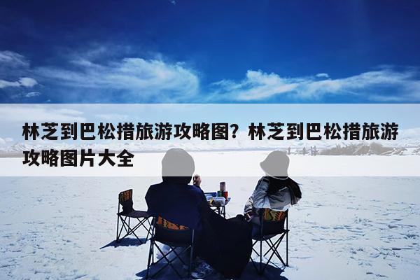 林芝到巴松措旅游攻略图?林芝到巴松措旅游攻略图片大全