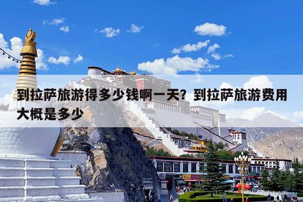 到拉萨旅游得多少钱啊一天?到拉萨旅游费用大概是多少