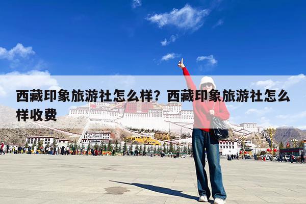 西藏印象旅游社怎么样?西藏印象旅游社怎么样收费
