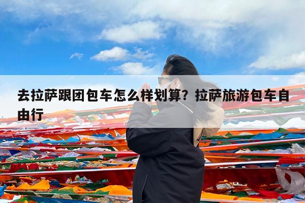 去拉萨跟团包车怎么样划算?拉萨旅游包车自由行