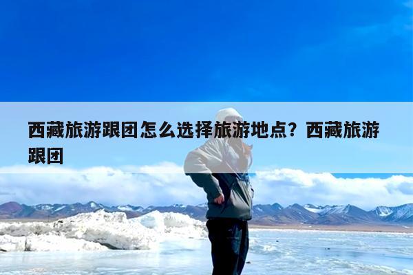 西藏旅游跟团怎么选择旅游地点?西藏旅游 跟团