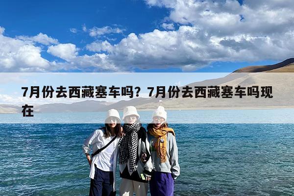 7月份去西藏塞车吗?7月份去西藏塞车吗现在