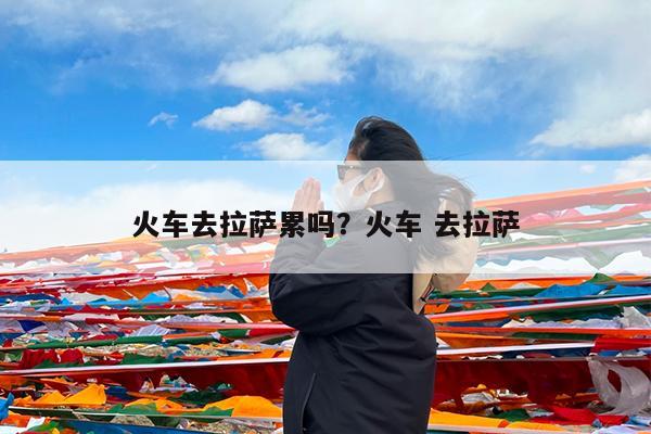 火车去拉萨累吗?火车 去拉萨