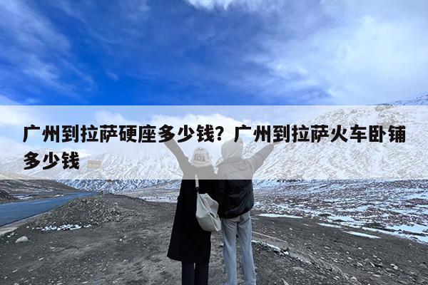 广州到拉萨硬座多少钱?广州到拉萨火车卧铺多少钱