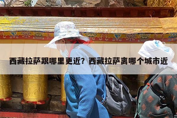 西藏拉萨跟哪里更近?西藏拉萨离哪个城市近