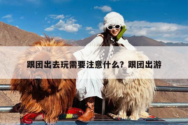 跟团出去玩需要注意什么?跟团出游