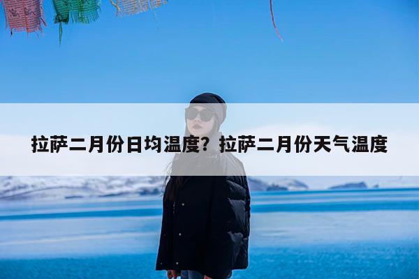 拉萨二月份日均温度?拉萨二月份天气温度